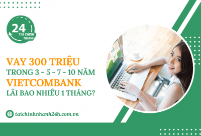 Vay 300 triệu trong 3 - 5 - 7 - 10 năm Vietcombank - Lãi bao nhiêu 1 tháng?