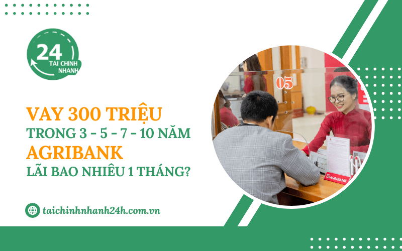 Vay 300 triệu trong 3 - 5 - 7 - 10 năm Agribank - Lãi bao nhiêu 1 tháng?