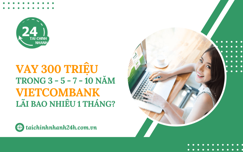 Vay 300 triệu trong 3 - 5 - 7 - 10 năm Vietcombank - Lãi bao nhiêu 1 tháng?